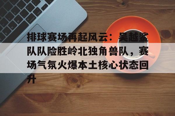 九游网页客户端-排球赛场再起风云：吴越鲨队队险胜岭北独角兽队，赛场气氛火爆本土核心状态回升的简单介绍