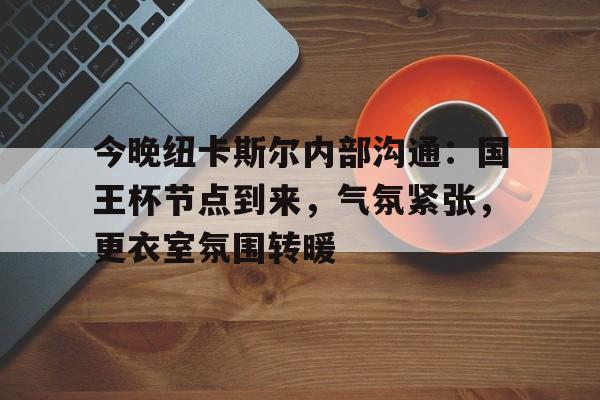 九游网页平台-关于今晚纽卡斯尔内部沟通:国王杯节点到来,气氛紧张,更衣室氛围转暖的信息