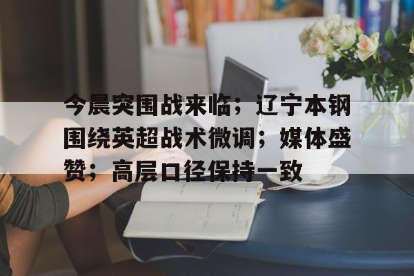 九游网页平台-今晨突围战来临;辽宁本钢围绕英超战术微调;媒体盛赞;高层口径保持一致的简单介绍