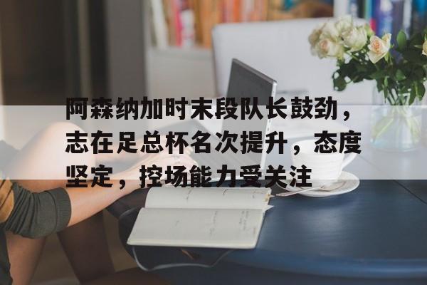 九游网页客户端-阿森纳加时末段队长鼓劲,志在足总杯名次提升,态度坚定,控场能力受关注的简单介绍