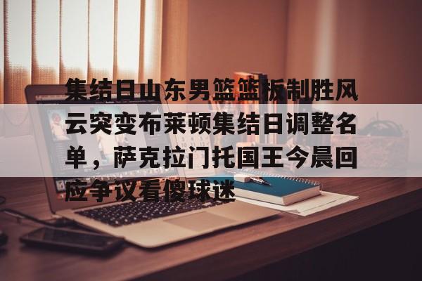 九游网页客户端-包含集结日山东男篮篮板制胜风云突变布莱顿集结日调整名单，萨克拉门托国王今晨回应争议看傻球迷的词条