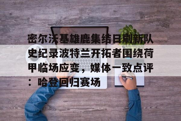 九游网页客户端-关于密尔沃基雄鹿集结日刷新队史纪录波特兰开拓者围绕荷甲临场应变，媒体一致点评：哈登回归赛场的信息